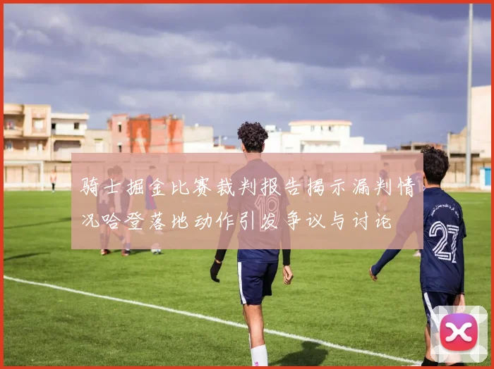 骑士掘金比赛裁判报告揭示漏判情况哈登落地动作引发争议与讨论