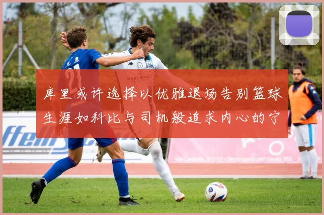 库里或许选择以优雅退场告别篮球生涯如科比与司机般追求内心的宁静