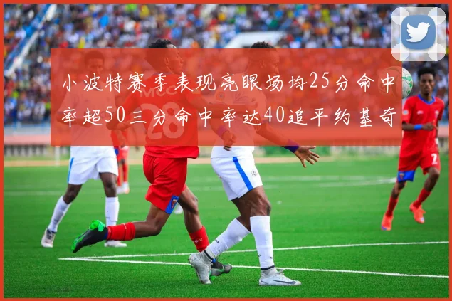 小波特赛季表现亮眼场均25分命中率超50三分命中率达40追平约基奇成耀眼新星