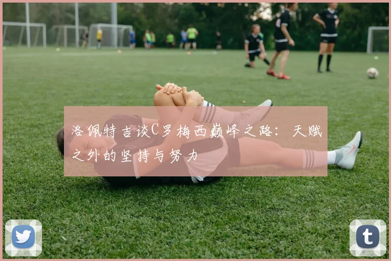 洛佩特吉谈C罗梅西巅峰之路：天赋之外的坚持与努力
