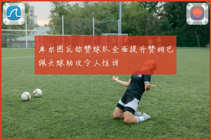 库尔图瓦称赞球队全面提升赞姆巴佩头球助攻令人惊讶