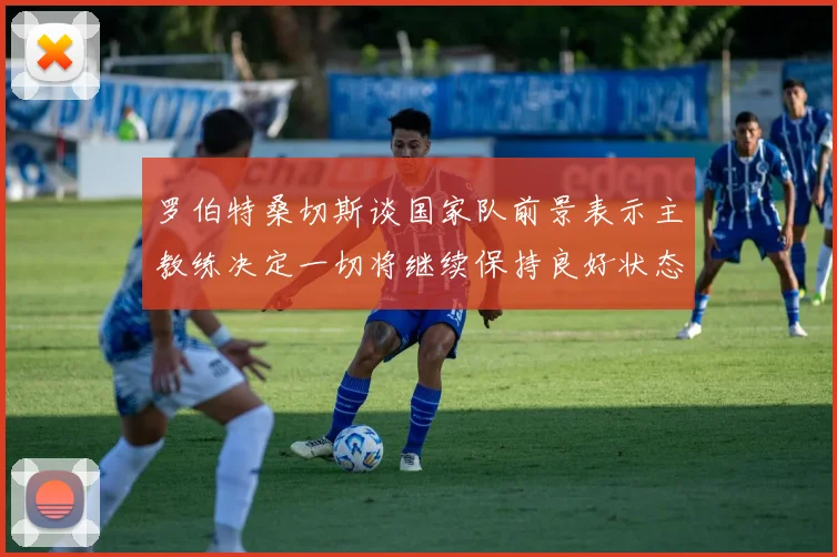 罗伯特桑切斯谈国家队前景表示主教练决定一切将继续保持良好状态