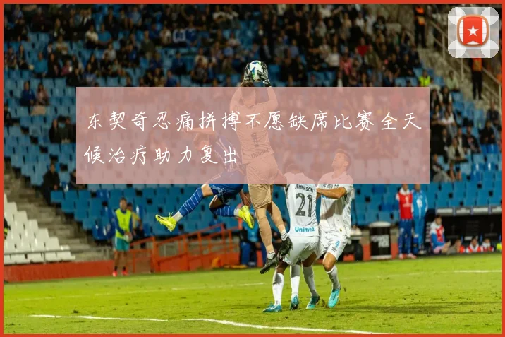 东契奇忍痛拼搏不愿缺席比赛全天候治疗助力复出