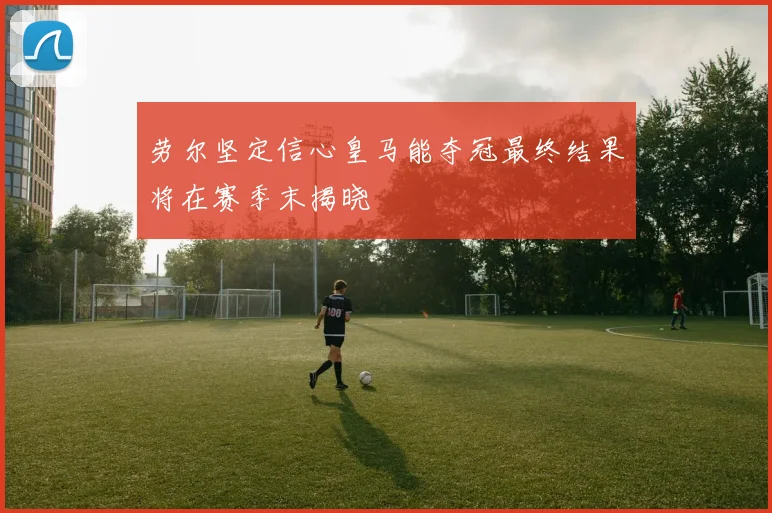 劳尔坚定信心皇马能夺冠最终结果将在赛季末揭晓