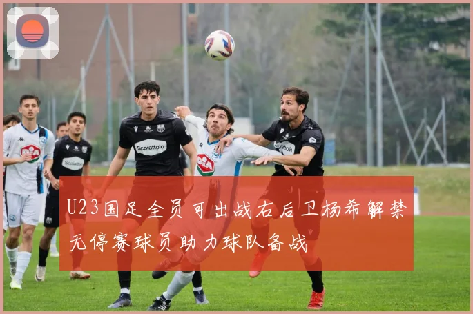 U23国足全员可出战右后卫杨希解禁无停赛球员助力球队备战