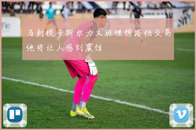 马刺视卡斯尔为文班理想搭档交易他将让人感到震惊